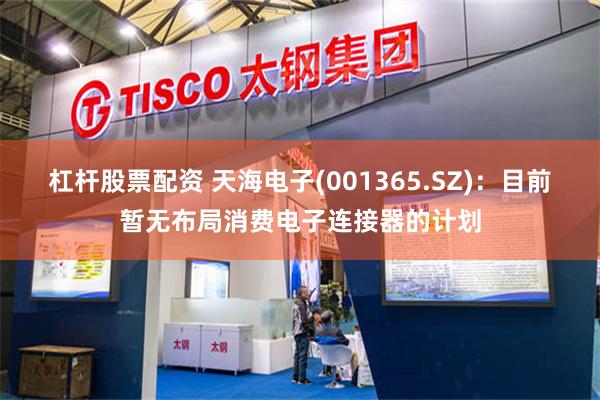 杠杆股票配资 天海电子(001365.SZ)：目前暂无布局消费电子连接器的计划