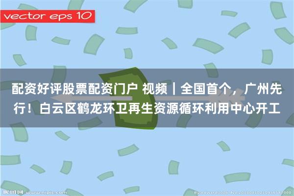 配资好评股票配资门户 视频｜全国首个，广州先行！白云区鹤龙环卫再生资源循环利用中心开工