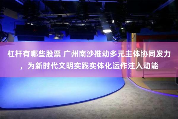 杠杆有哪些股票 广州南沙推动多元主体协同发力，为新时代文明实践实体化运作注入动能
