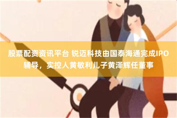 股票配资资讯平台 锐迈科技由国泰海通完成IPO辅导，实控人黄敏利儿子黄泽辉任董事